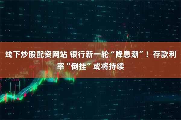 线下炒股配资网站 银行新一轮“降息潮”！存款利率“倒挂”或将持续