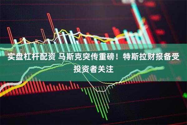 实盘杠杆配资 马斯克突传重磅！特斯拉财报备受投资者关注