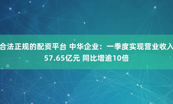 合法正规的配资平台 中华企业：一季度实现营业收入57.65亿元 同比增逾10倍