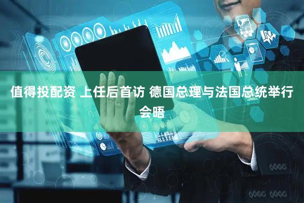 值得投配资 上任后首访 德国总理与法国总统举行会晤